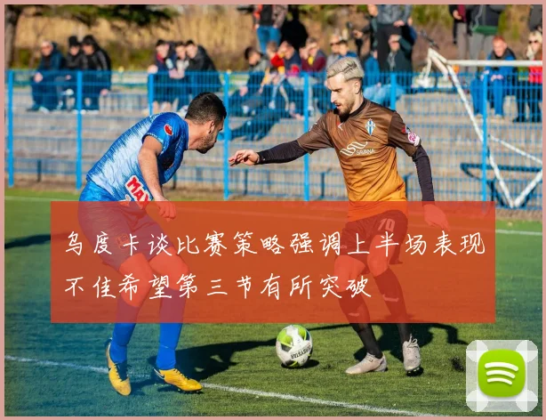 乌度卡谈比赛策略强调上半场表现不佳希望第三节有所突破