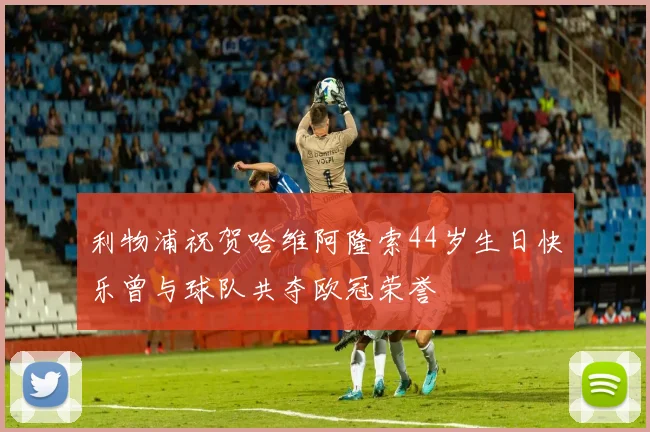 利物浦祝贺哈维阿隆索44岁生日快乐曾与球队共夺欧冠荣誉