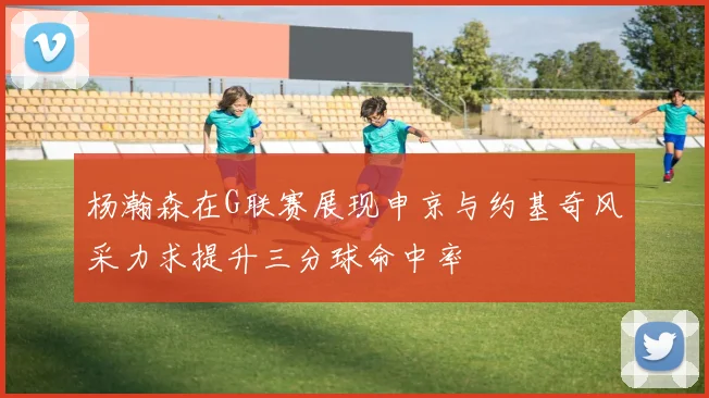 杨瀚森在G联赛展现申京与约基奇风采力求提升三分球命中率