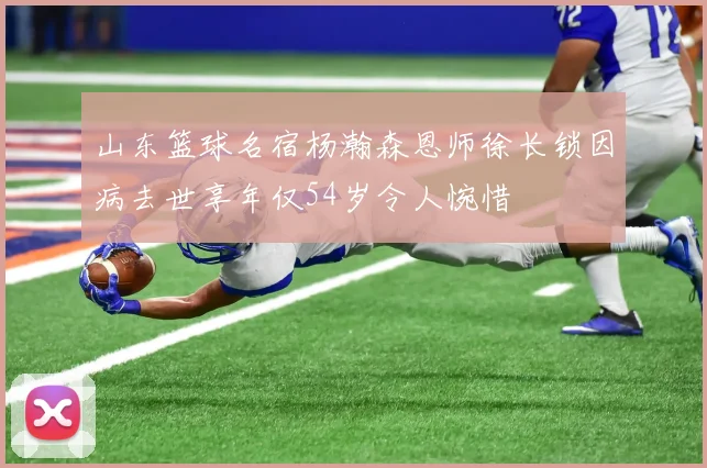 山东篮球名宿杨瀚森恩师徐长锁因病去世享年仅54岁令人惋惜