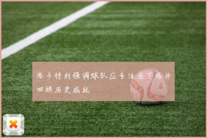 洛卡特利强调球队应专注当下而非回顾历史成就