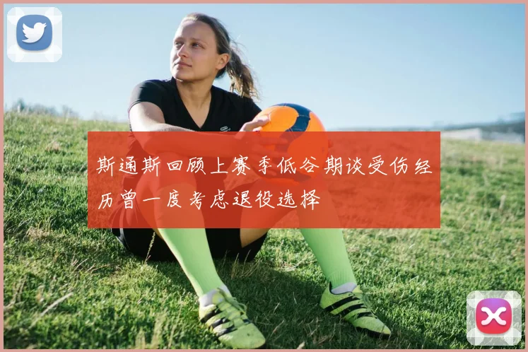 斯通斯回顾上赛季低谷期谈受伤经历曾一度考虑退役选择