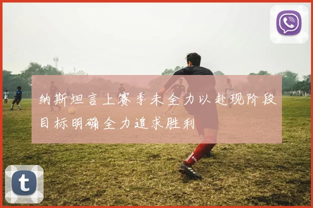 纳斯坦言上赛季未全力以赴现阶段目标明确全力追求胜利