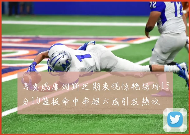 马克威廉姆斯近期表现惊艳场均15分10篮板命中率超六成引发热议