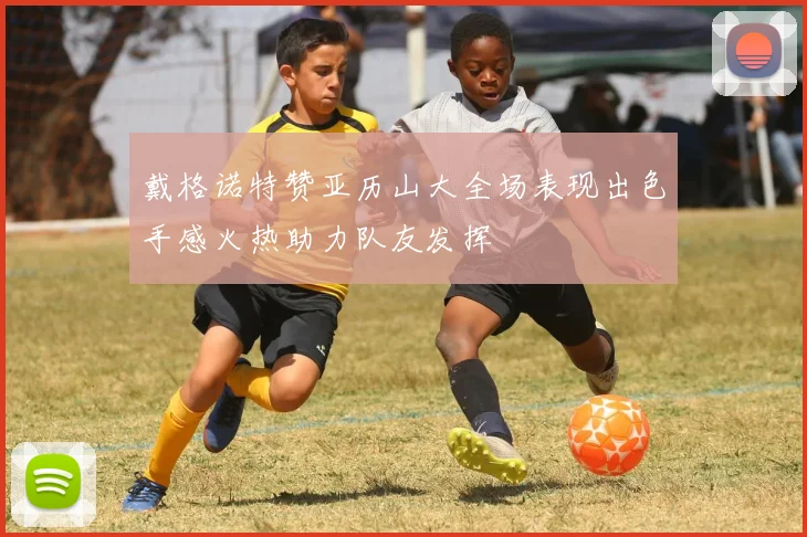 戴格诺特赞亚历山大全场表现出色手感火热助力队友发挥
