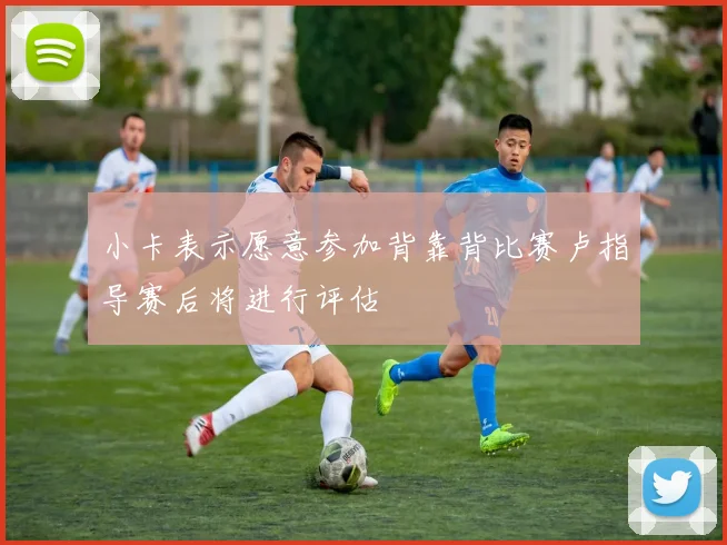 小卡表示愿意参加背靠背比赛卢指导赛后将进行评估