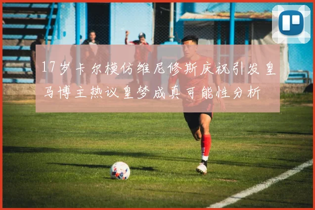 17岁卡尔模仿维尼修斯庆祝引发皇马博主热议皇梦成真可能性分析