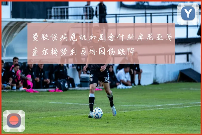 曼联伤病危机加剧舍什科库尼亚马奎尔梅努利马均因伤缺阵