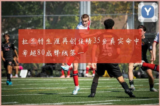 杜兰特生涯再创佳绩35分真实命中率超80成锋线第一