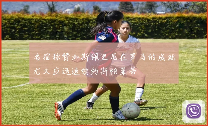名宿称赞加斯佩里尼在罗马的成就尤文应迅速续约斯帕莱蒂
