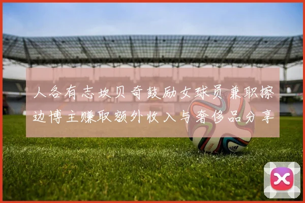 人各有志坎贝奇鼓励女球员兼职擦边博主赚取额外收入与奢侈品分享