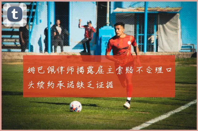 姆巴佩律师揭露雇主索赔不合理口头续约承诺缺乏证据