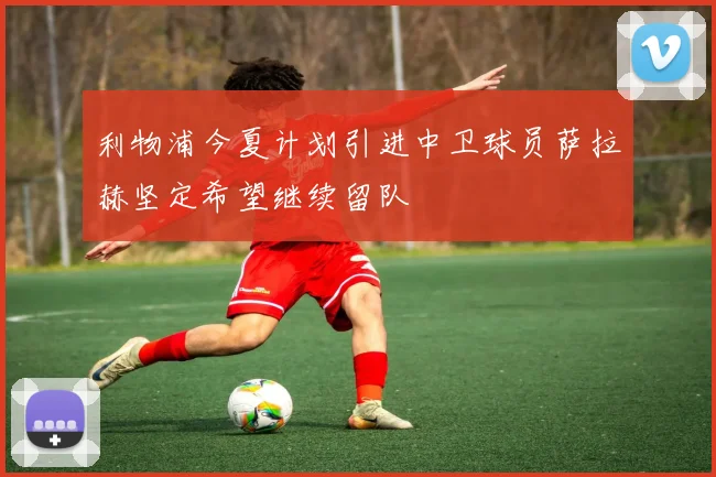 利物浦今夏计划引进中卫球员萨拉赫坚定希望继续留队