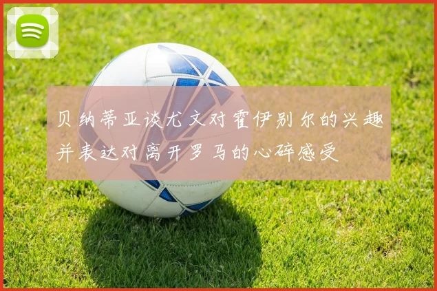 贝纳蒂亚谈尤文对霍伊别尔的兴趣并表达对离开罗马的心碎感受